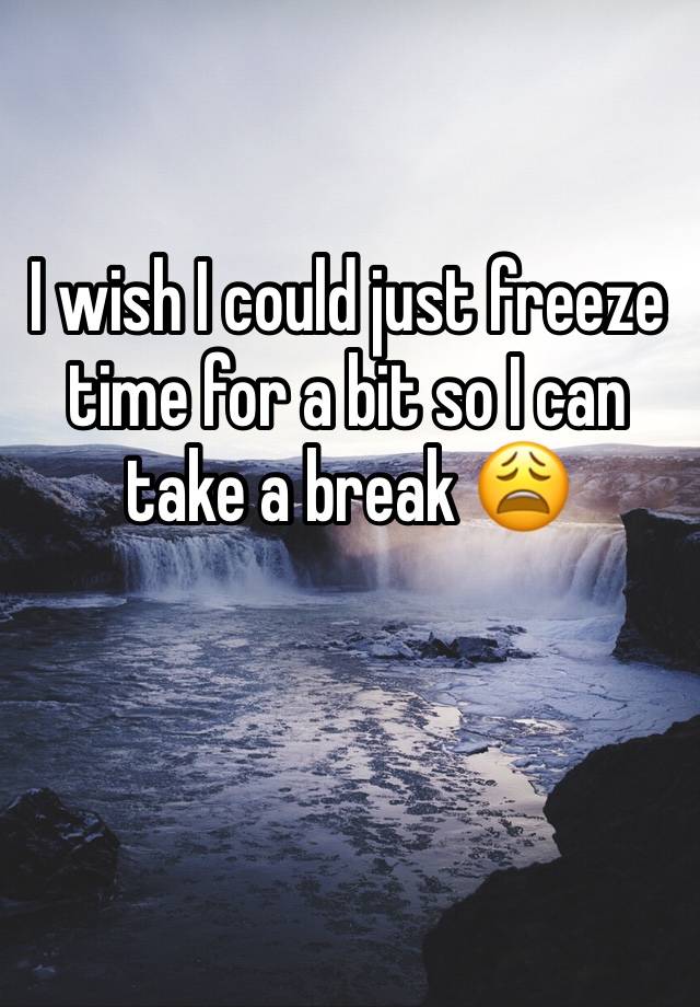 I wish I could just freeze time for a bit so I can take a break 😩