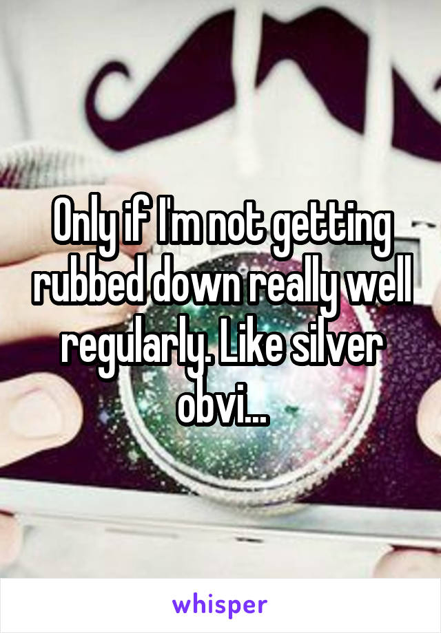 Only if I'm not getting rubbed down really well regularly. Like silver obvi...