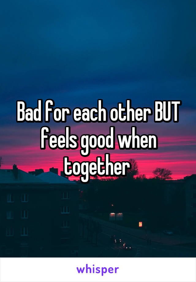 Bad for each other BUT feels good when together 