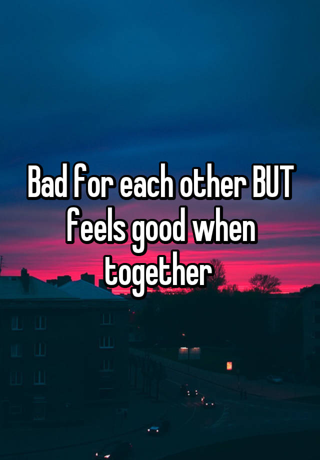 Bad for each other BUT feels good when together 