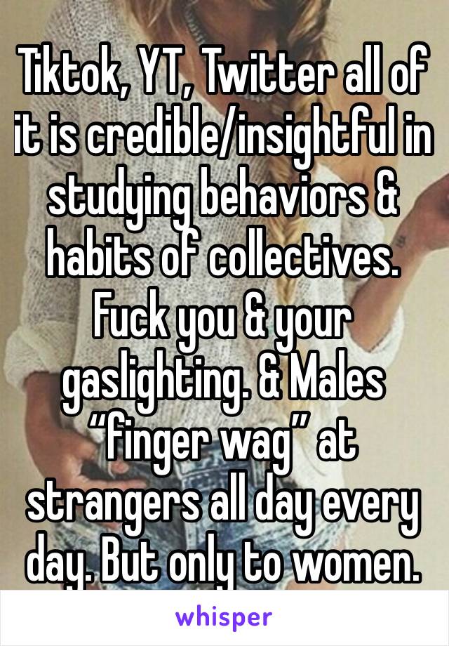 Tiktok, YT, Twitter all of it is credible/insightful in studying behaviors & habits of collectives. Fuck you & your gaslighting. & Males “finger wag” at strangers all day every day. But only to women.