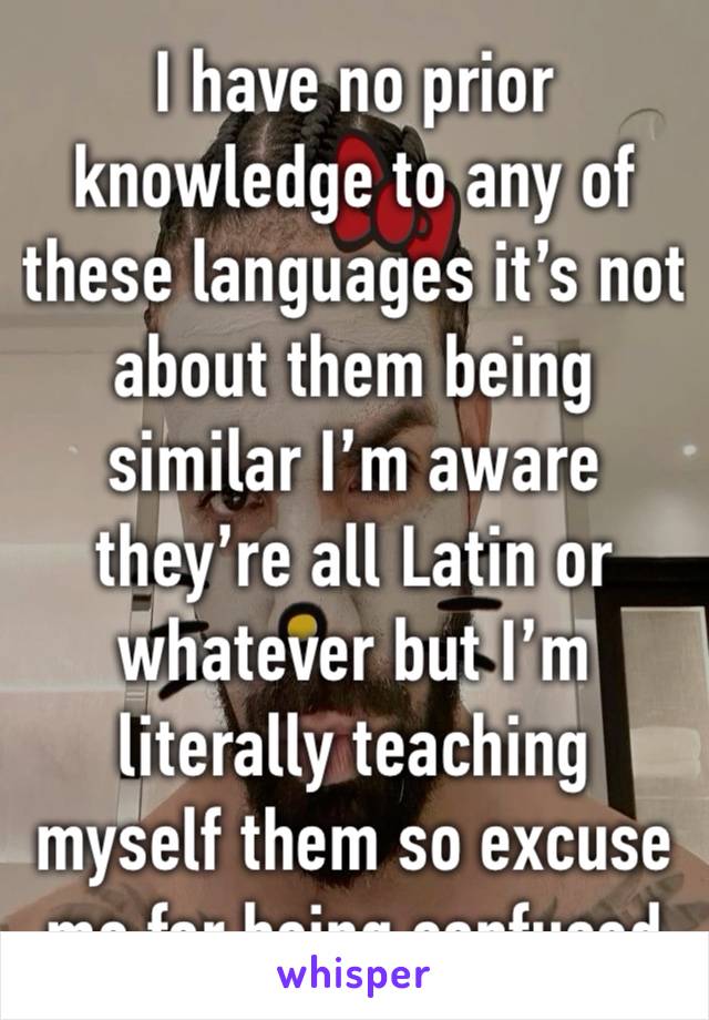 I have no prior knowledge to any of these languages it’s not about them being similar I’m aware they’re all Latin or whatever but I’m literally teaching myself them so excuse me for being confused