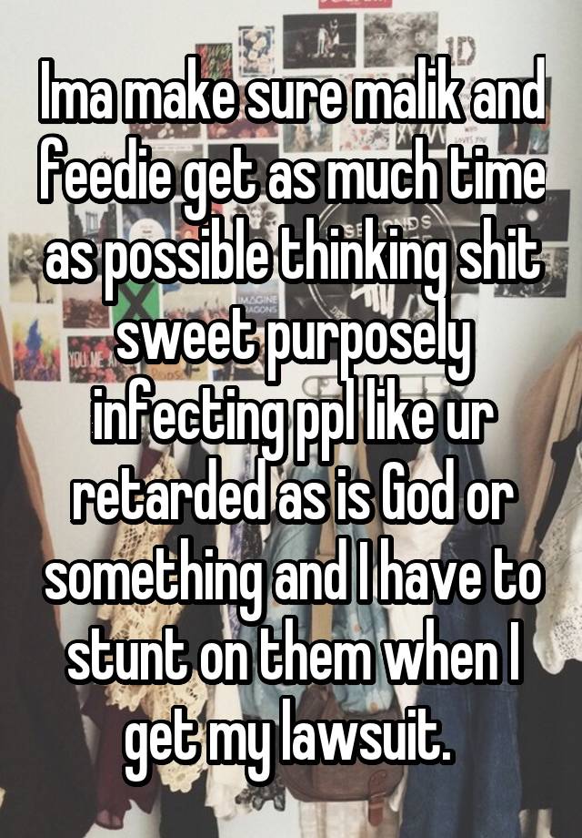 Ima make sure malik and feedie get as much time as possible thinking shit sweet purposely infecting ppl like ur retarded as is God or something and I have to stunt on them when I get my lawsuit. 