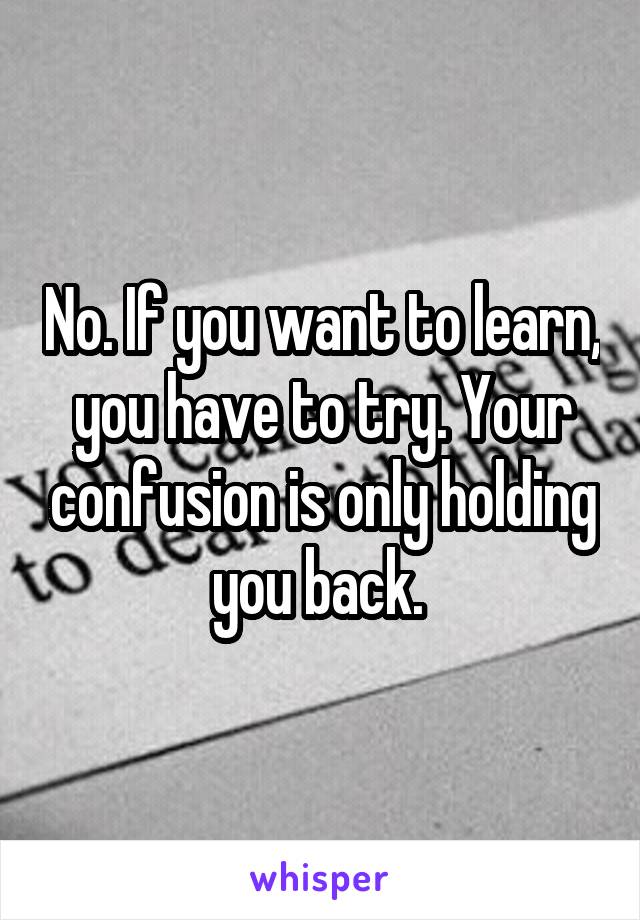 No. If you want to learn, you have to try. Your confusion is only holding you back. 