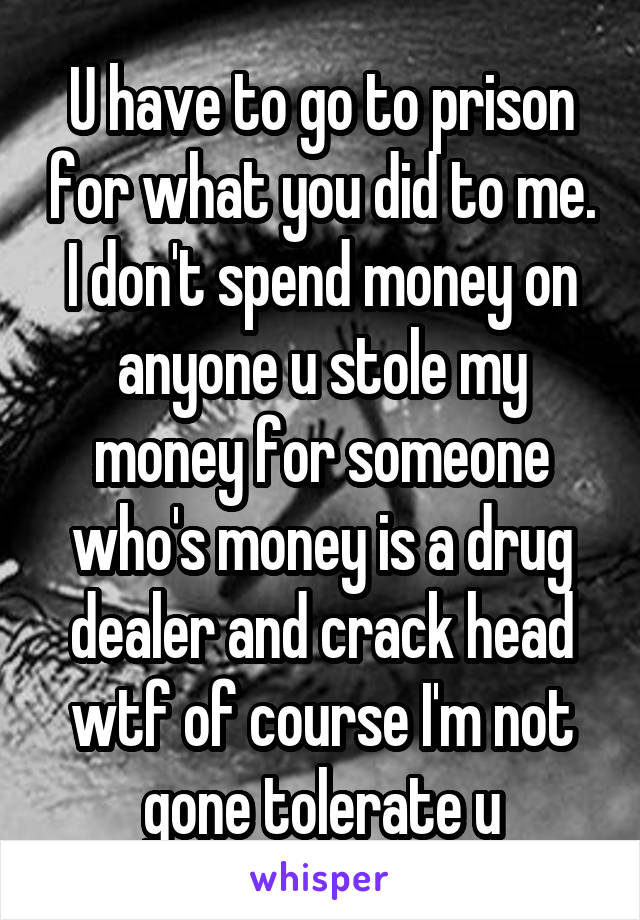 U have to go to prison for what you did to me. I don't spend money on anyone u stole my money for someone who's money is a drug dealer and crack head wtf of course I'm not gone tolerate u