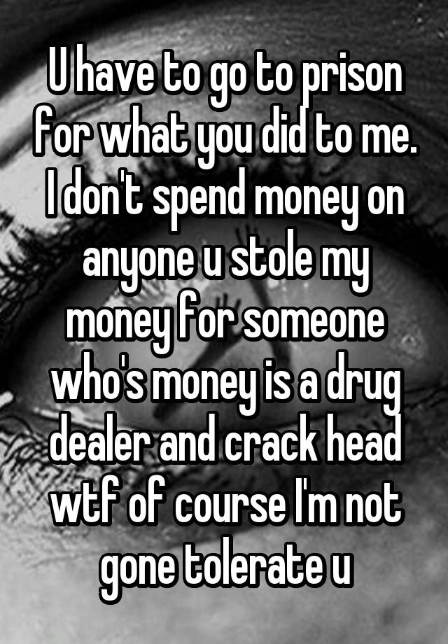 U have to go to prison for what you did to me. I don't spend money on anyone u stole my money for someone who's money is a drug dealer and crack head wtf of course I'm not gone tolerate u