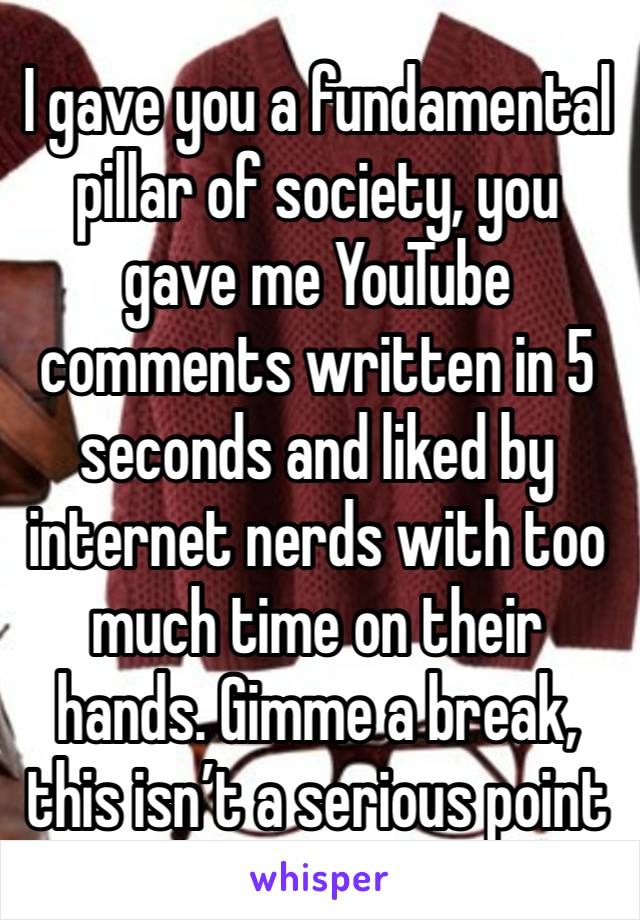 I gave you a fundamental pillar of society, you gave me YouTube comments written in 5 seconds and liked by internet nerds with too much time on their hands. Gimme a break, this isn’t a serious point