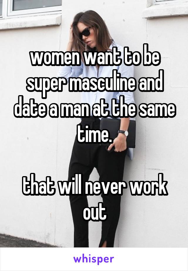 women want to be super masculine and date a man at the same time.

that will never work out