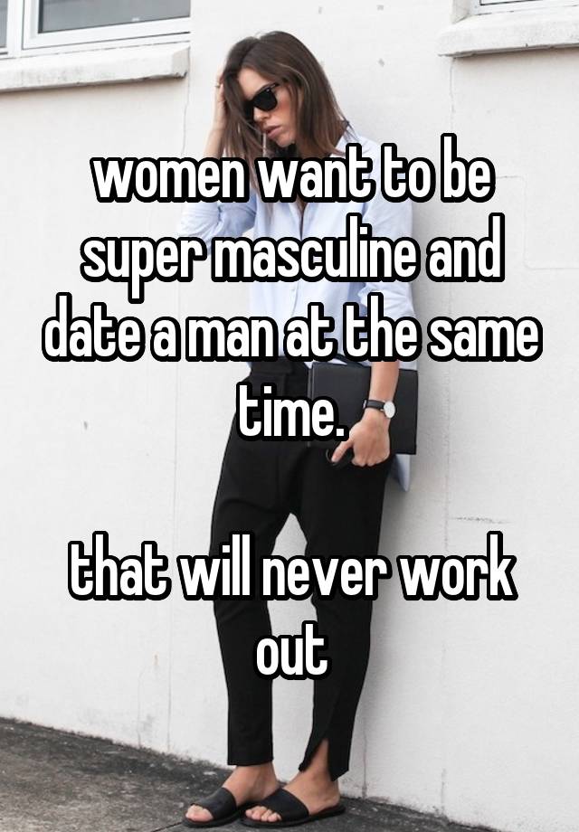 women want to be super masculine and date a man at the same time.

that will never work out