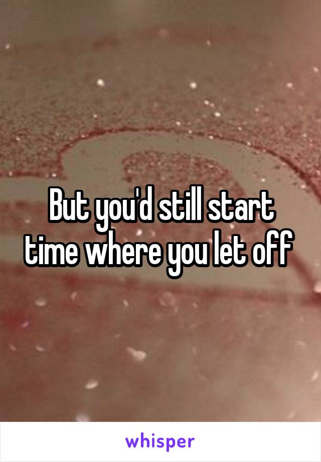 But you'd still start time where you let off 