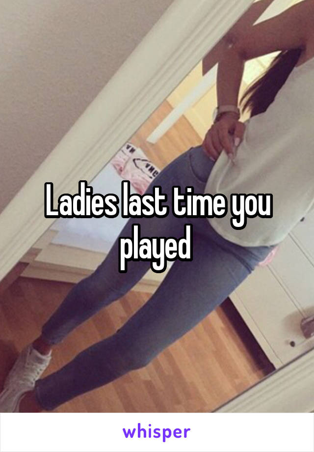 Ladies last time you played 