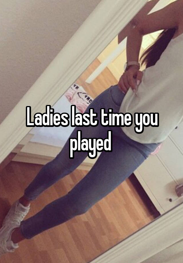 Ladies last time you played 