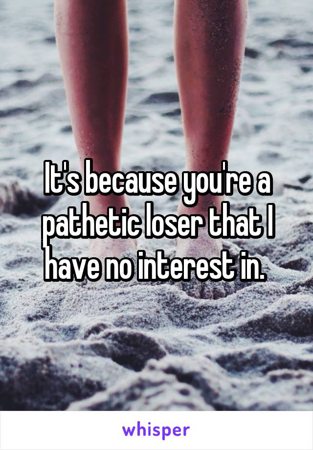 It's because you're a pathetic loser that I have no interest in. 