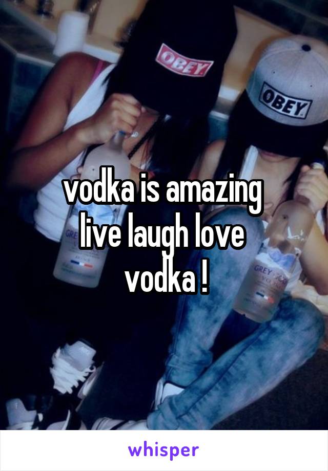 vodka is amazing 
live laugh love 
vodka !