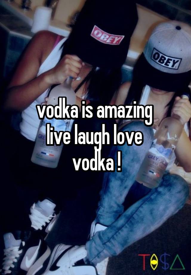 vodka is amazing 
live laugh love 
vodka !