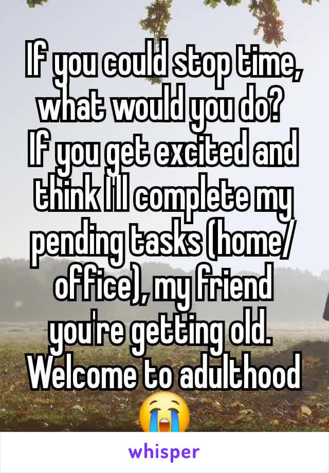 If you could stop time, what would you do? 
If you get excited and think I'll complete my pending tasks (home/office), my friend you're getting old. 
Welcome to adulthood 😭