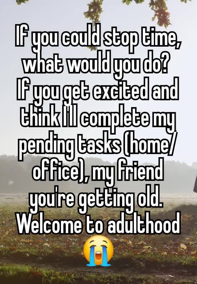 If you could stop time, what would you do? 
If you get excited and think I'll complete my pending tasks (home/office), my friend you're getting old. 
Welcome to adulthood 😭