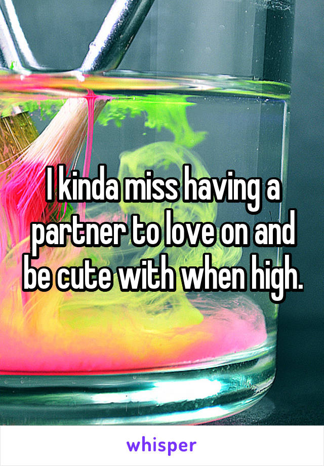 I kinda miss having a partner to love on and be cute with when high.