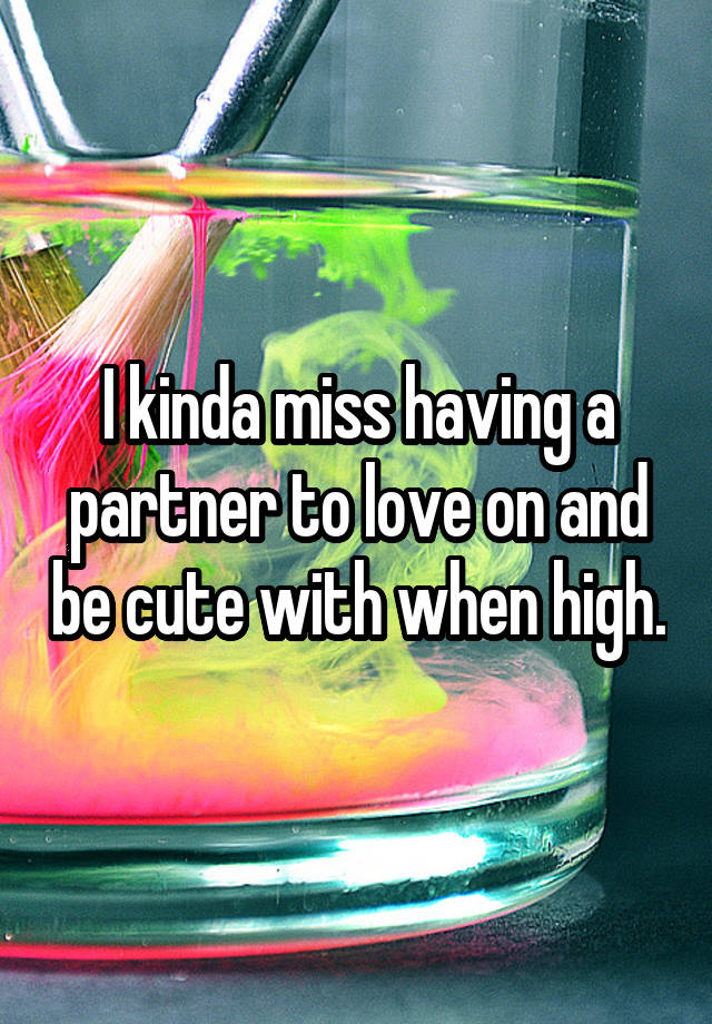 I kinda miss having a partner to love on and be cute with when high.