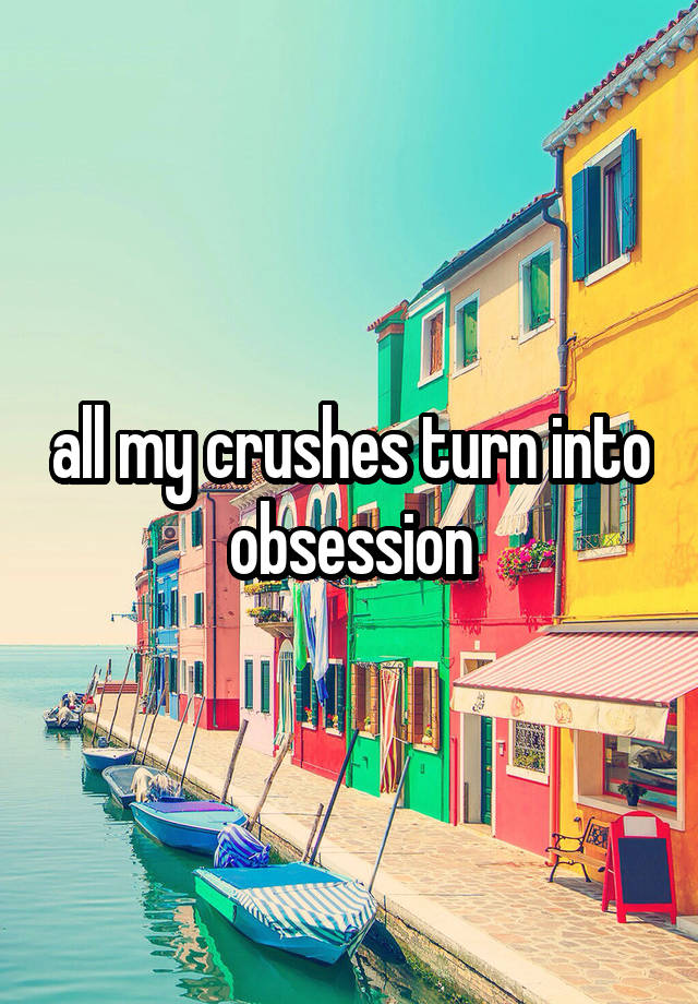 all my crushes turn into obsession