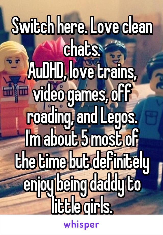 Switch here. Love clean chats.
AuDHD, love trains, video games, off roading, and Legos.
I'm about 5 most of the time but definitely enjoy being daddy to little girls.