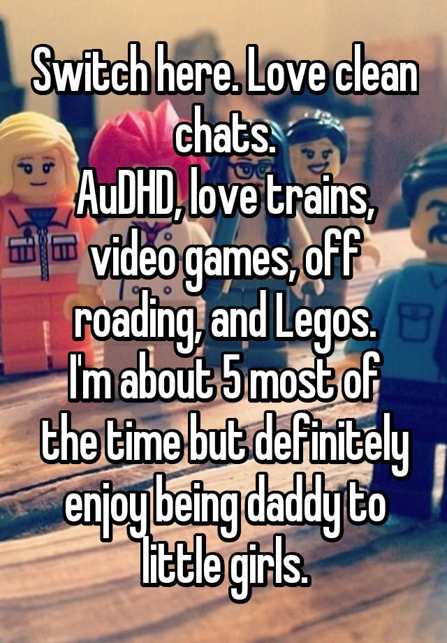 Switch here. Love clean chats.
AuDHD, love trains, video games, off roading, and Legos.
I'm about 5 most of the time but definitely enjoy being daddy to little girls.
