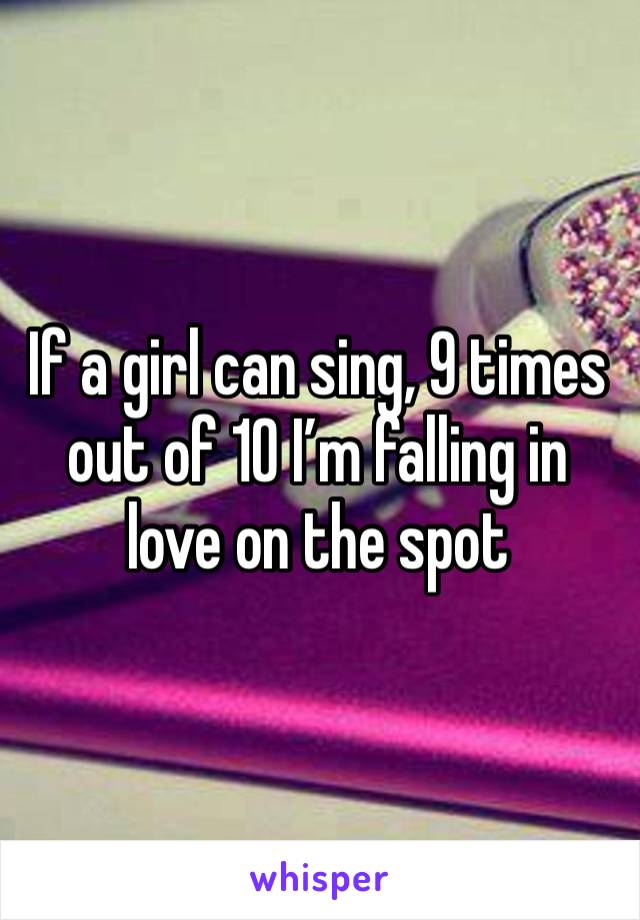 If a girl can sing, 9 times out of 10 I’m falling in love on the spot