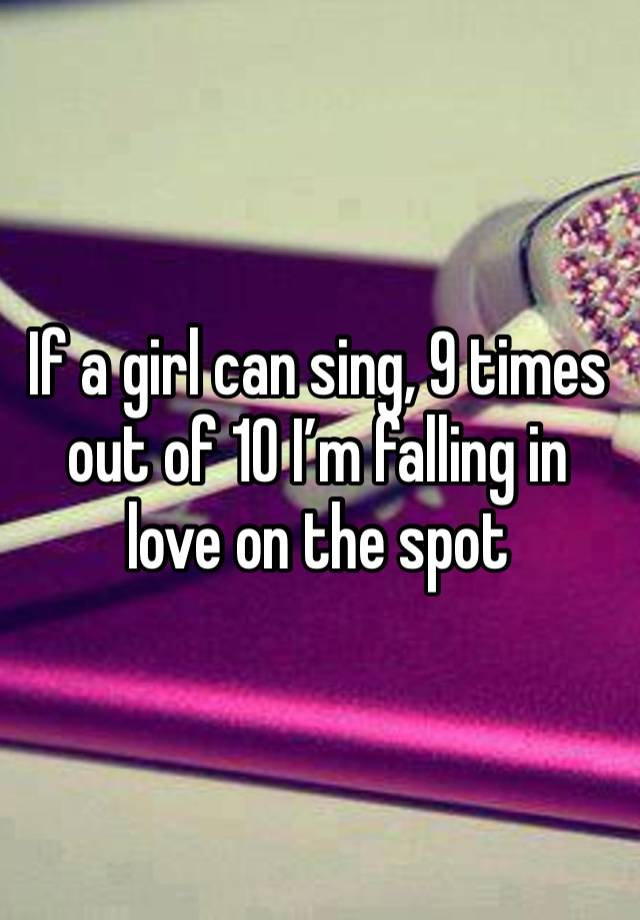 If a girl can sing, 9 times out of 10 I’m falling in love on the spot