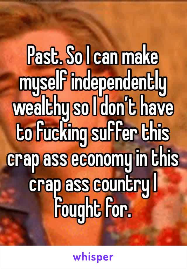 Past. So I can make myself independently wealthy so I don’t have to fucking suffer this crap ass economy in this crap ass country I fought for. 