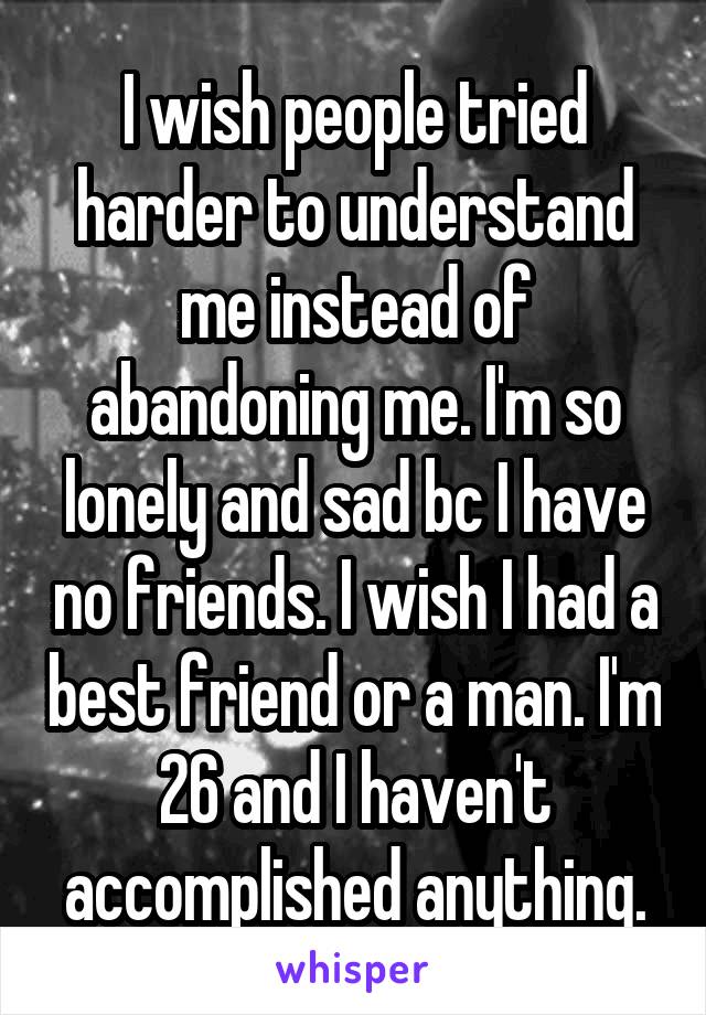 I wish people tried harder to understand me instead of abandoning me. I'm so lonely and sad bc I have no friends. I wish I had a best friend or a man. I'm 26 and I haven't accomplished anything.