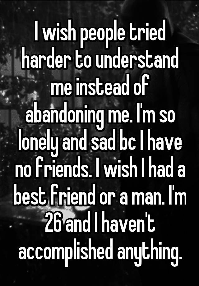 I wish people tried harder to understand me instead of abandoning me. I'm so lonely and sad bc I have no friends. I wish I had a best friend or a man. I'm 26 and I haven't accomplished anything.