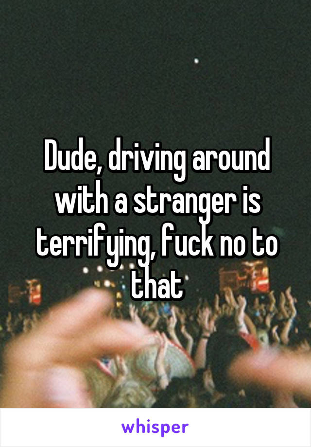 Dude, driving around with a stranger is terrifying, fuck no to that