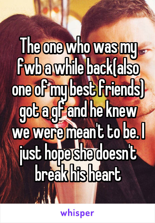 The one who was my fwb a while back(also one of my best friends) got a gf and he knew we were mean't to be. I just hope she doesn't break his heart