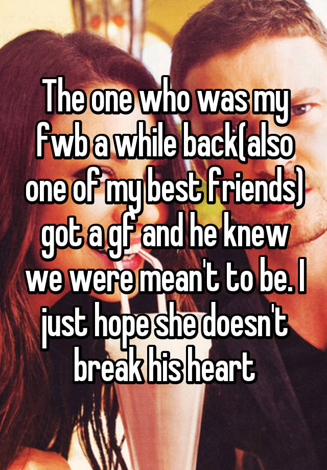 The one who was my fwb a while back(also one of my best friends) got a gf and he knew we were mean't to be. I just hope she doesn't break his heart