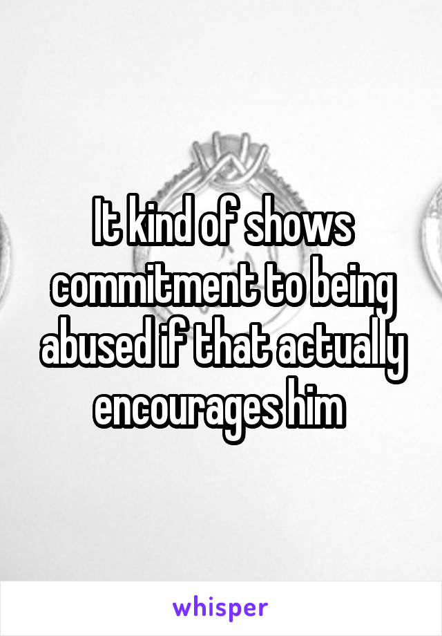 It kind of shows commitment to being abused if that actually encourages him 