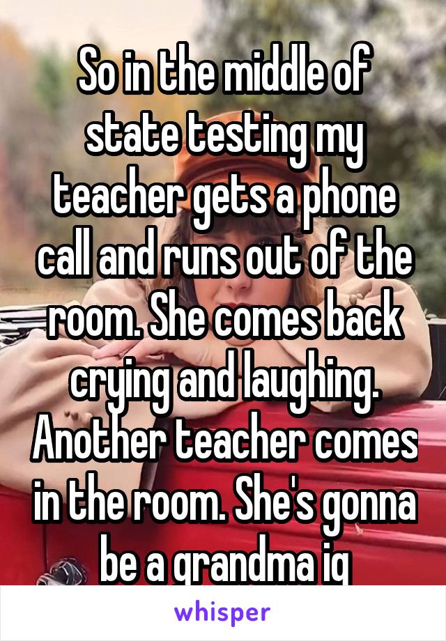 So in the middle of state testing my teacher gets a phone call and runs out of the room. She comes back crying and laughing. Another teacher comes in the room. She's gonna be a grandma ig