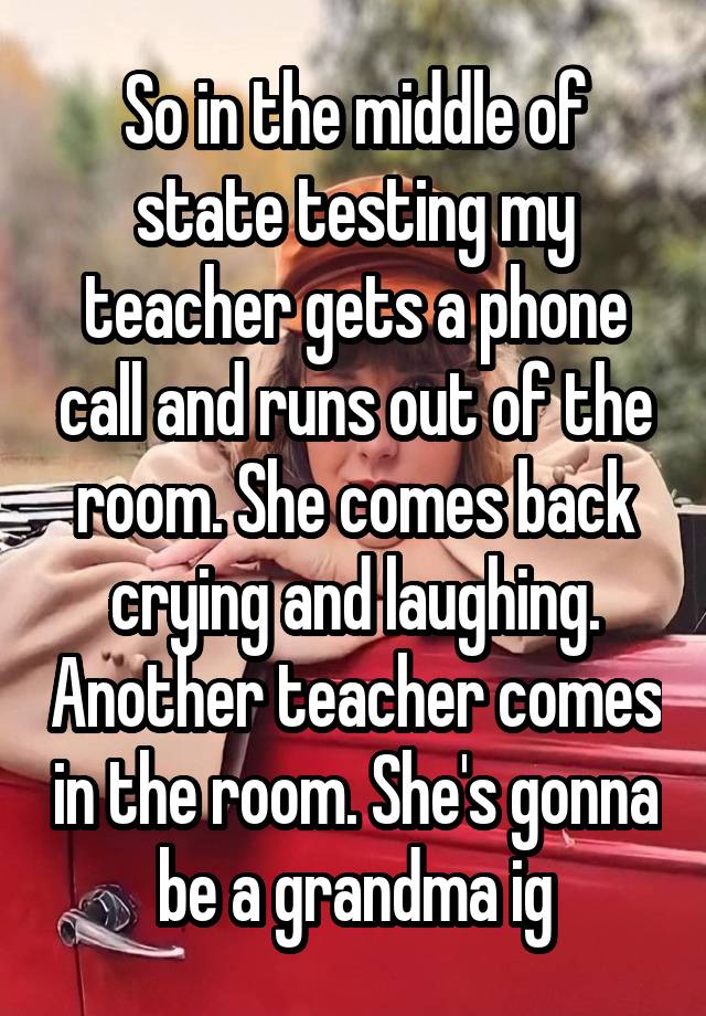 So in the middle of state testing my teacher gets a phone call and runs out of the room. She comes back crying and laughing. Another teacher comes in the room. She's gonna be a grandma ig