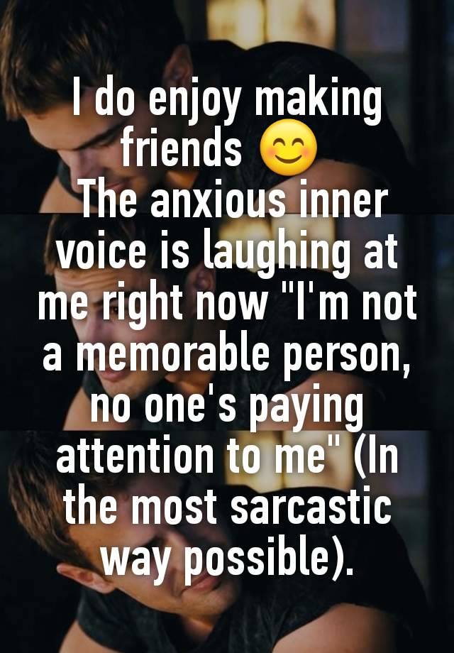 I do enjoy making friends 😊 
 The anxious inner voice is laughing at me right now "I'm not a memorable person, no one's paying attention to me" (In the most sarcastic way possible).