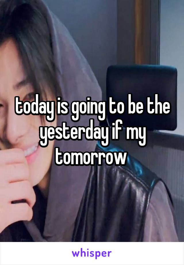 today is going to be the yesterday if my tomorrow 