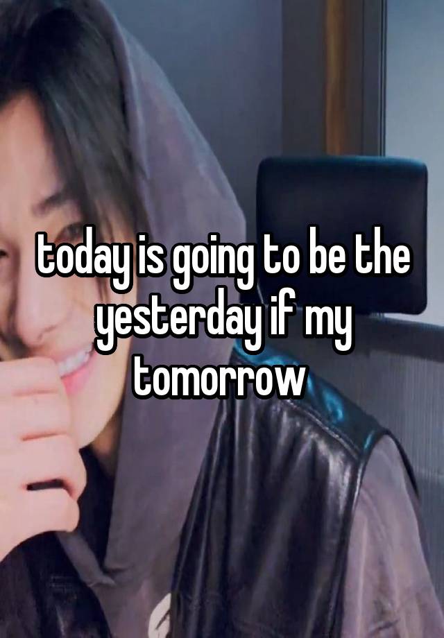 today is going to be the yesterday if my tomorrow 