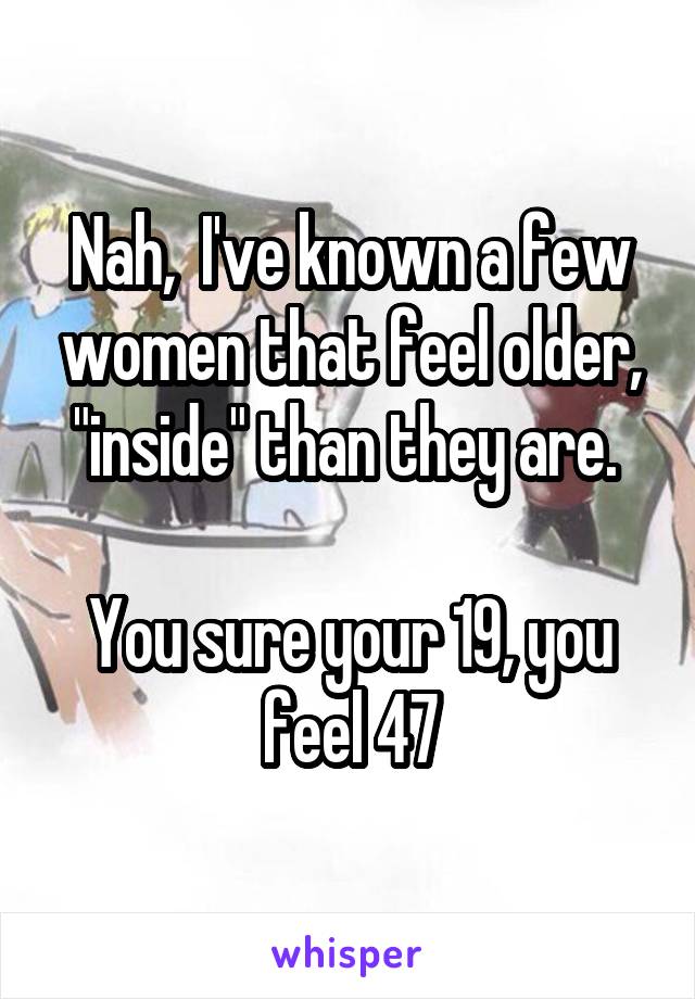 Nah,  I've known a few women that feel older, "inside" than they are. 

You sure your 19, you feel 47