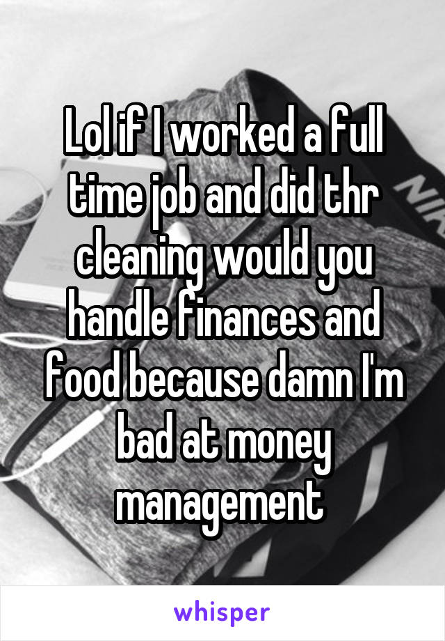 Lol if I worked a full time job and did thr cleaning would you handle finances and food because damn I'm bad at money management 