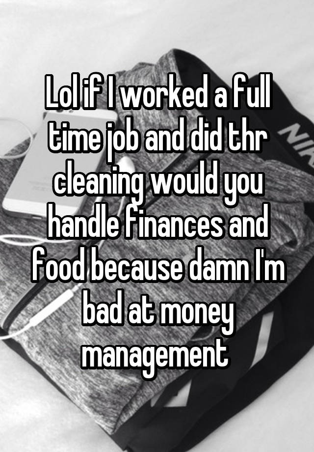 Lol if I worked a full time job and did thr cleaning would you handle finances and food because damn I'm bad at money management 