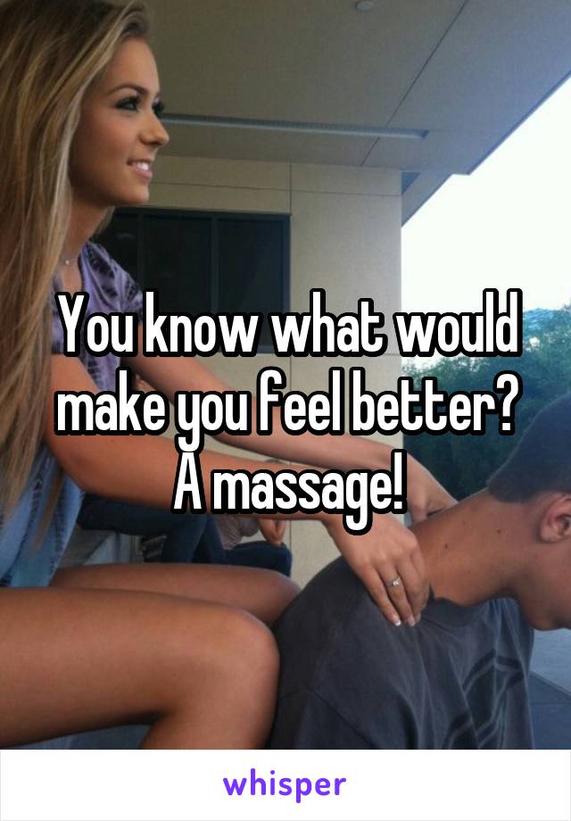 You know what would make you feel better? A massage!