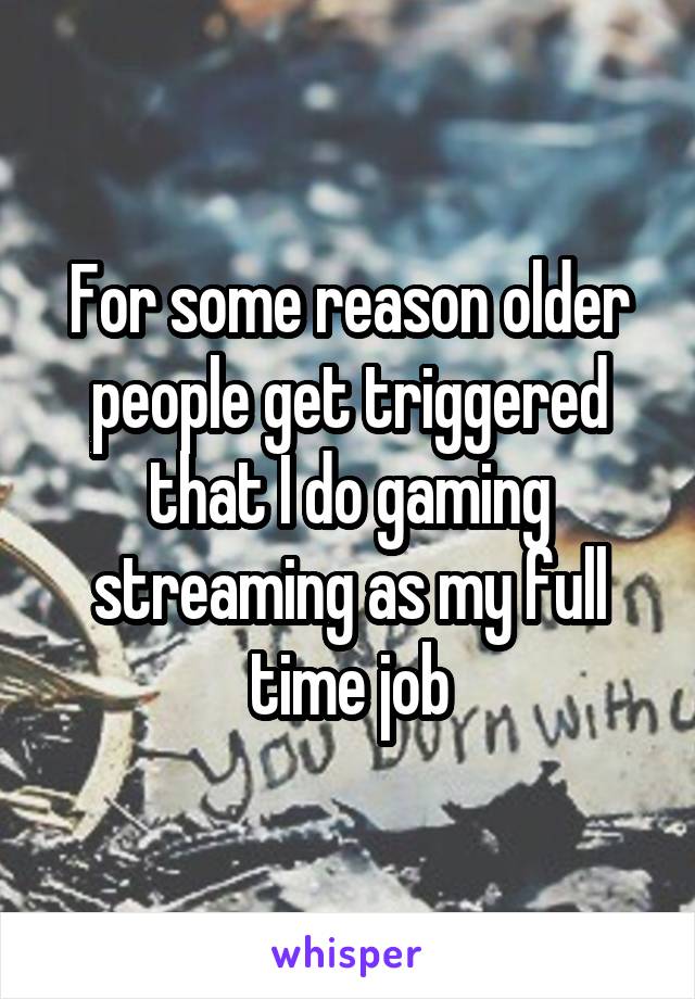 For some reason older people get triggered that I do gaming streaming as my full time job