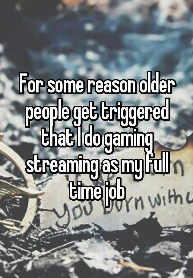 For some reason older people get triggered that I do gaming streaming as my full time job