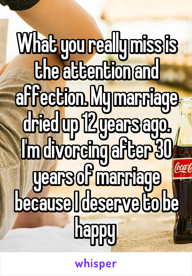 What you really miss is the attention and affection. My marriage dried up 12 years ago. I'm divorcing after 30 years of marriage because I deserve to be happy 