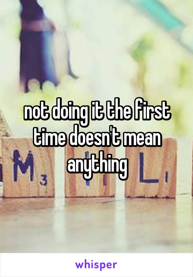 
not doing it the first time doesn't mean anything