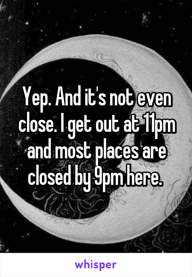 Yep. And it's not even close. I get out at 11pm and most places are closed by 9pm here. 