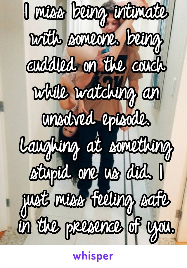 I miss being intimate with someone. being cuddled on the couch while watching an unsolved episode. Laughing at something stupid one us did. I just miss feeling safe in the presence of you. 